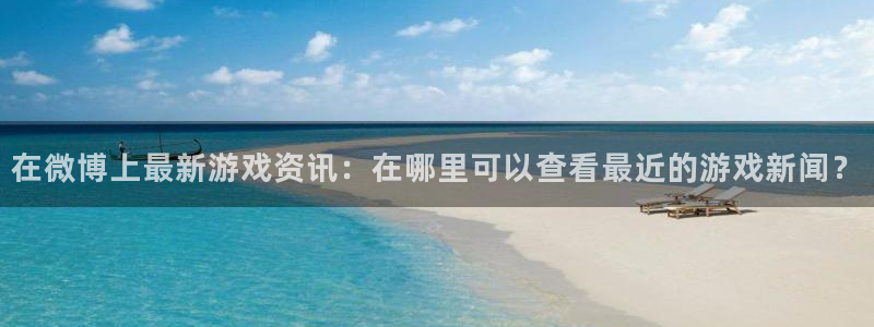 蓝冠娱乐4开户：在微博上最新游戏资讯：在哪里可以查看最近的游
